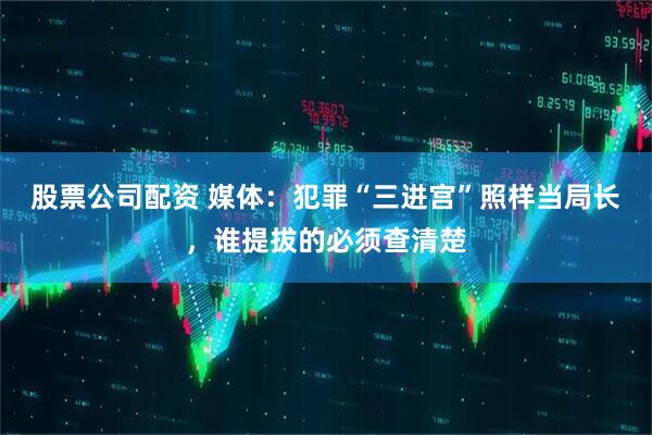 股票公司配资 媒体：犯罪“三进宫”照样当局长，谁提拔的必须查清楚