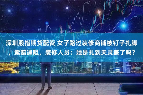 深圳股指期货配资 女子路过装修商铺被钉子扎脚，索赔遇阻，装修人员：她是扎到天灵盖了吗？