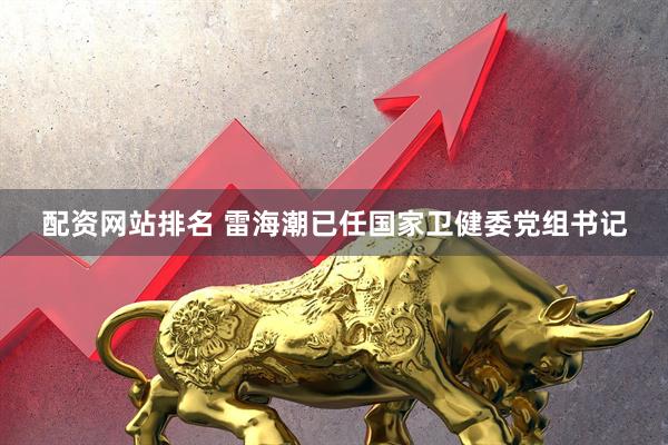 配资网站排名 雷海潮已任国家卫健委党组书记