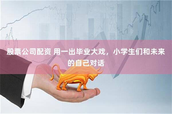 股票公司配资 用一出毕业大戏，小学生们和未来的自己对话
