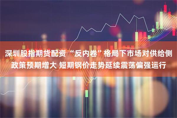 深圳股指期货配资 “反内卷”格局下市场对供给侧政策预期增大 短期钢价走势延续震荡偏强运行