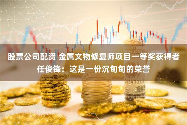 股票公司配资 金属文物修复师项目一等奖获得者任俊锋：这是一份沉甸甸的荣誉