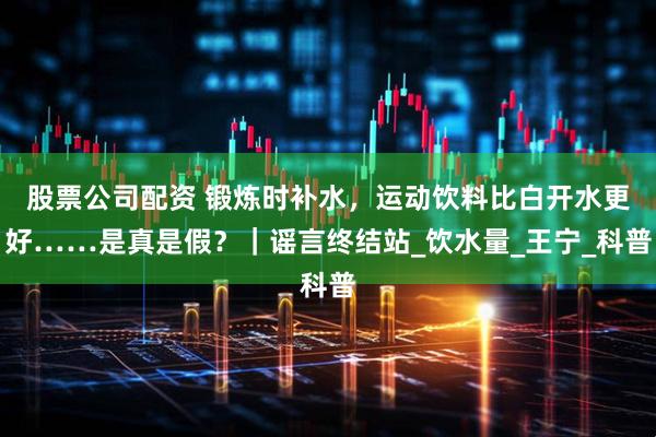 股票公司配资 锻炼时补水，运动饮料比白开水更好……是真是假？｜谣言终结站_饮水量_王宁_科普