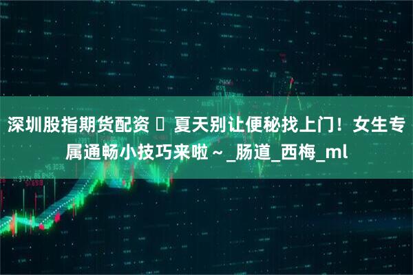 深圳股指期货配资 ️夏天别让便秘找上门！女生专属通畅小技巧来啦～_肠道_西梅_ml