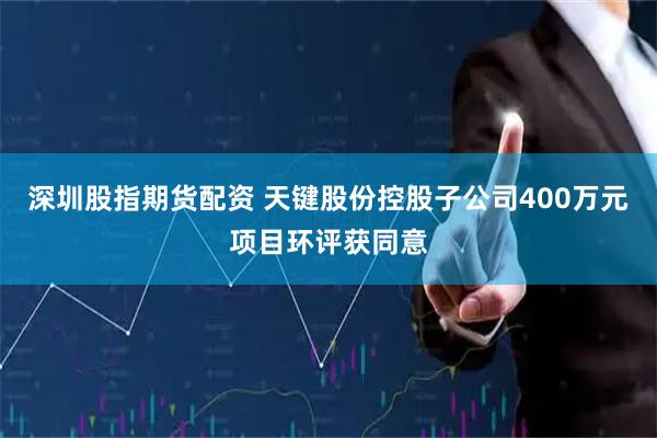 深圳股指期货配资 天键股份控股子公司400万元项目环评获同意