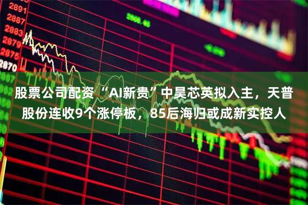 股票公司配资 “AI新贵”中昊芯英拟入主，天普股份连收9个涨停板，85后海归或成新实控人