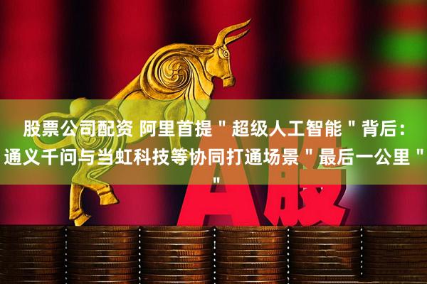 股票公司配资 阿里首提＂超级人工智能＂背后：通义千问与当虹科技等协同打通场景＂最后一公里＂
