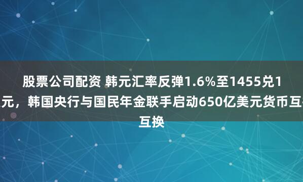 股票公司配资 韩元汇率反弹1.6%至1455兑1美元，韩国央行与国民年金联手启动650亿美元货币互换
