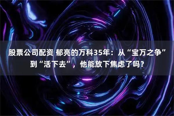 股票公司配资 郁亮的万科35年：从“宝万之争”到“活下去”，他能放下焦虑了吗？