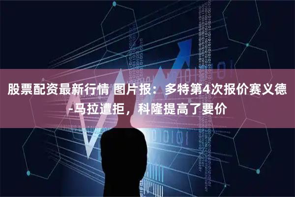 股票配资最新行情 图片报：多特第4次报价赛义德-马拉遭拒，科隆提高了要价