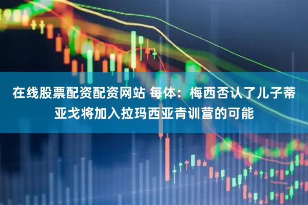 在线股票配资配资网站 每体：梅西否认了儿子蒂亚戈将加入拉玛西亚青训营的可能