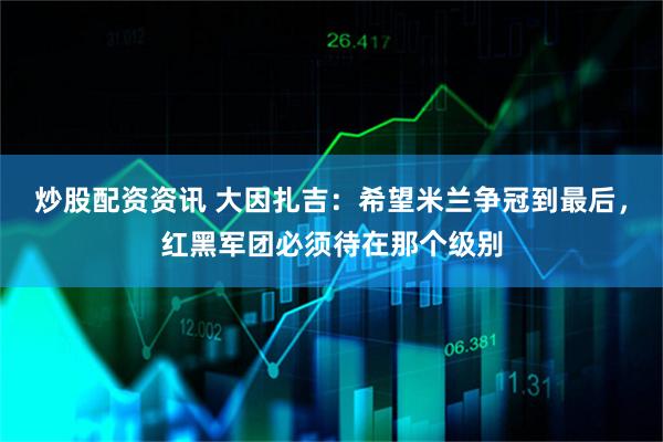 炒股配资资讯 大因扎吉：希望米兰争冠到最后，红黑军团必须待在那个级别