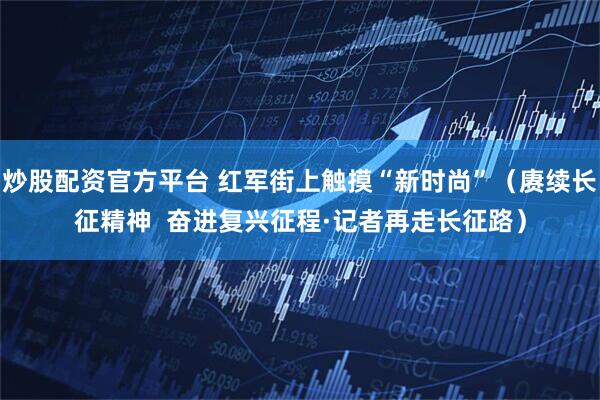 炒股配资官方平台 红军街上触摸“新时尚”（赓续长征精神  奋进复兴征程·记者再走长征路）